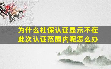 为什么社保认证显示不在此次认证范围内呢怎么办