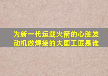 为新一代运载火箭的心脏发动机做焊接的大国工匠是谁