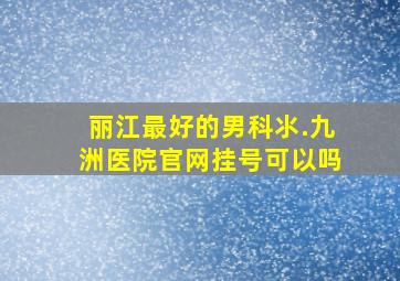 丽江最好的男科氺.九洲医院官网挂号可以吗