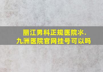 丽江男科正规医院氺.九洲医院官网挂号可以吗