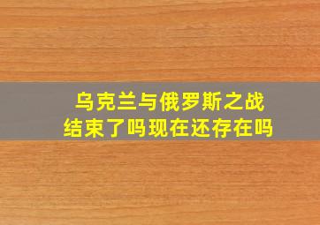 乌克兰与俄罗斯之战结束了吗现在还存在吗