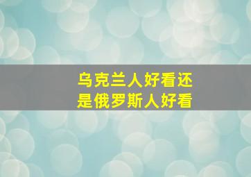 乌克兰人好看还是俄罗斯人好看