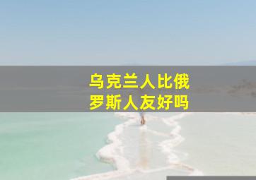 乌克兰人比俄罗斯人友好吗