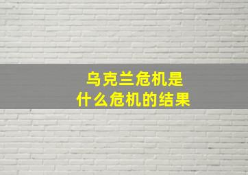 乌克兰危机是什么危机的结果