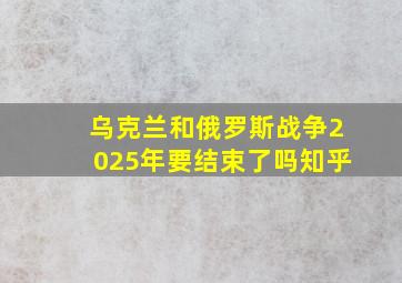 乌克兰和俄罗斯战争2025年要结束了吗知乎