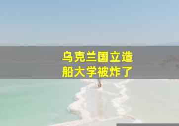 乌克兰国立造船大学被炸了