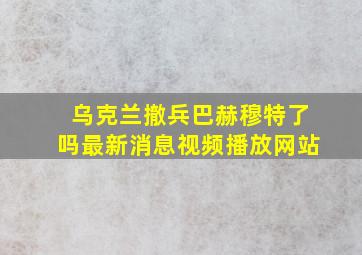 乌克兰撤兵巴赫穆特了吗最新消息视频播放网站