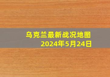 乌克兰最新战况地图2024年5月24日