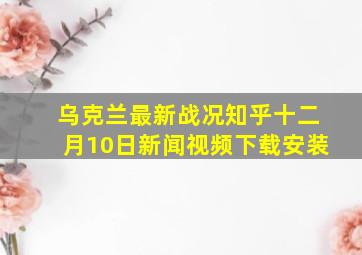 乌克兰最新战况知乎十二月10日新闻视频下载安装