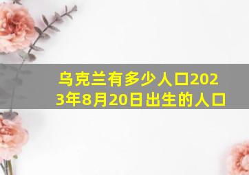 乌克兰有多少人口2023年8月20日出生的人口