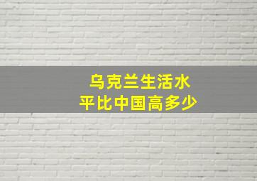 乌克兰生活水平比中国高多少