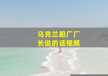 乌克兰船厂厂长说的话视频