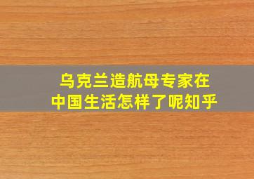 乌克兰造航母专家在中国生活怎样了呢知乎