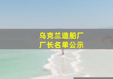 乌克兰造船厂厂长名单公示