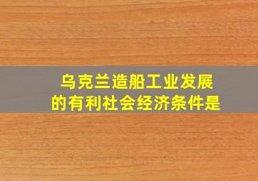 乌克兰造船工业发展的有利社会经济条件是