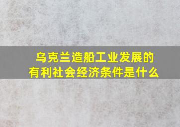 乌克兰造船工业发展的有利社会经济条件是什么