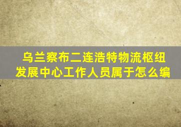 乌兰察布二连浩特物流枢纽发展中心工作人员属于怎么编