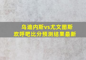 乌迪内斯vs尤文图斯欢呼吧比分预测结果最新