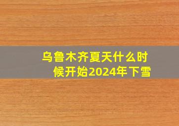 乌鲁木齐夏天什么时候开始2024年下雪