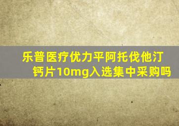 乐普医疗优力平阿托伐他汀钙片10mg入选集中采购吗