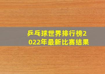 乒乓球世界排行榜2022年最新比赛结果