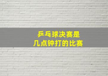 乒乓球决赛是几点钟打的比赛