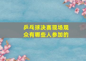 乒乓球决赛现场观众有哪些人参加的