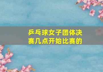 乒乓球女子团体决赛几点开始比赛的