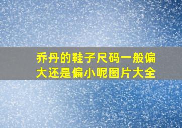 乔丹的鞋子尺码一般偏大还是偏小呢图片大全