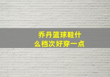 乔丹篮球鞋什么档次好穿一点