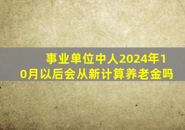 事业单位中人2024年10月以后会从新计算养老金吗