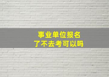 事业单位报名了不去考可以吗