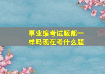 事业编考试题都一样吗现在考什么题