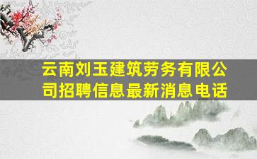 云南刘玉建筑劳务有限公司招聘信息最新消息电话