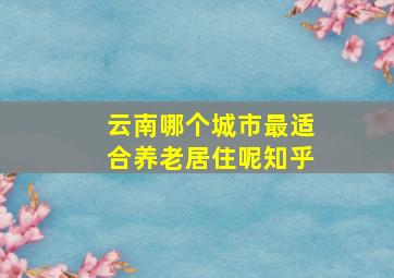 云南哪个城市最适合养老居住呢知乎