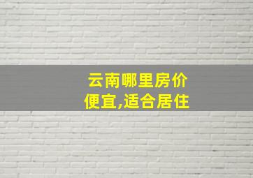 云南哪里房价便宜,适合居住