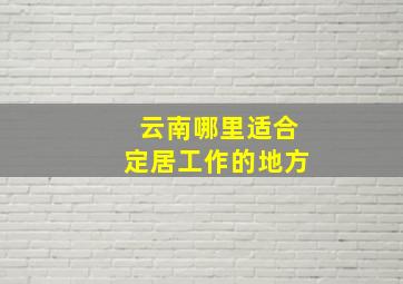 云南哪里适合定居工作的地方