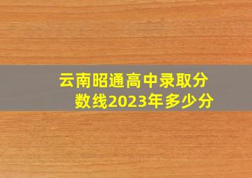 云南昭通高中录取分数线2023年多少分