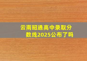 云南昭通高中录取分数线2025公布了吗