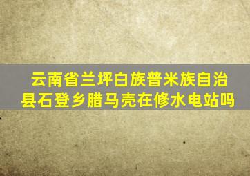 云南省兰坪白族普米族自治县石登乡腊马壳在修水电站吗