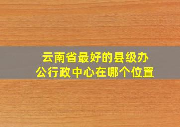 云南省最好的县级办公行政中心在哪个位置