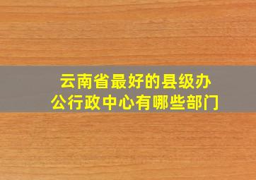 云南省最好的县级办公行政中心有哪些部门