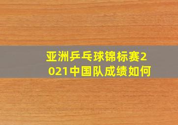 亚洲乒乓球锦标赛2021中国队成绩如何