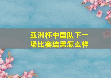 亚洲杯中国队下一场比赛结果怎么样