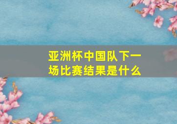 亚洲杯中国队下一场比赛结果是什么