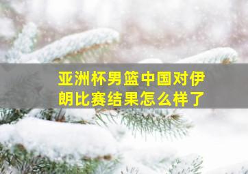 亚洲杯男篮中国对伊朗比赛结果怎么样了