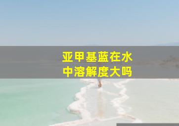 亚甲基蓝在水中溶解度大吗