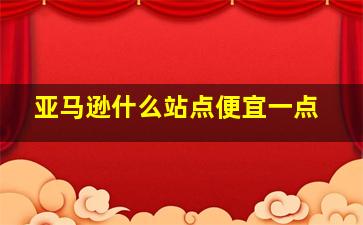 亚马逊什么站点便宜一点