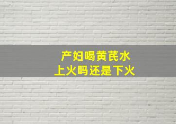 产妇喝黄芪水上火吗还是下火