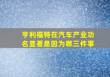 亨利福特在汽车产业功名显著是因为哪三件事